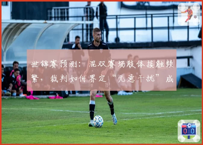 世锦赛预测：混双赛场肢体接触频繁，裁判如何界定“无意干扰”成焦点？