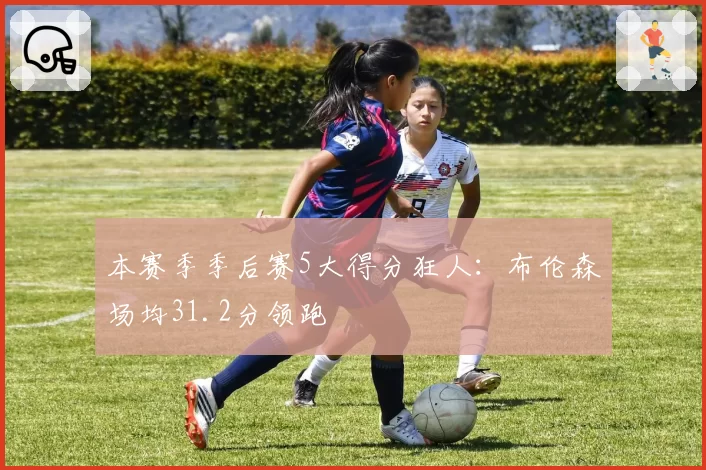 本赛季季后赛5大得分狂人：布伦森场均31.2分领跑
