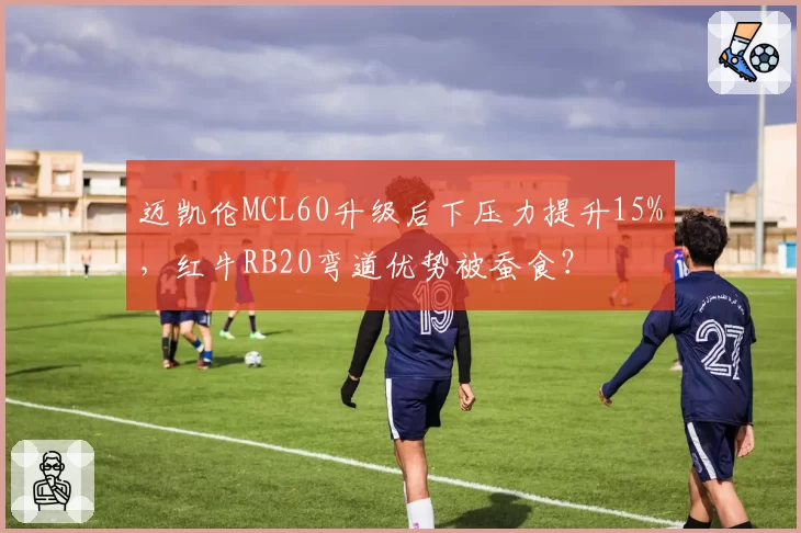 迈凯伦MCL60升级后下压力提升15%，红牛RB20弯道优势被蚕食？