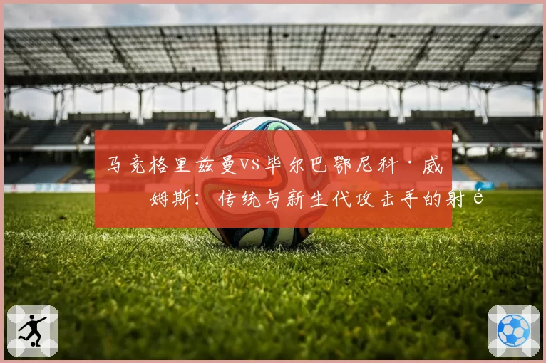 马竞格里兹曼vs毕尔巴鄂尼科·威廉姆斯：传统与新生代攻击手的射门偏好对比