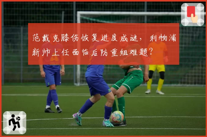 范戴克膝伤恢复进度成谜，利物浦新帅上任面临后防重组难题？