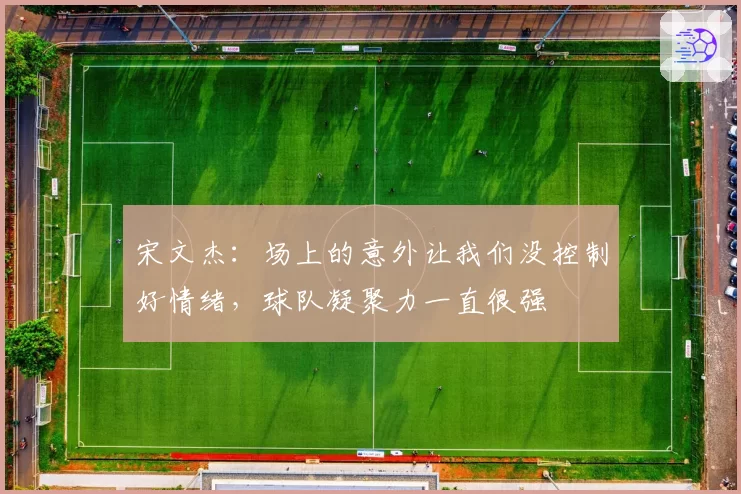 宋文杰：场上的意外让我们没控制好情绪，球队凝聚力一直很强