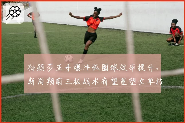孙颖莎正手爆冲弧圈球效率提升，新周期前三板战术有望重塑女单格局
