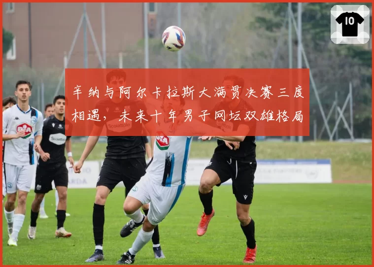 辛纳与阿尔卡拉斯大满贯决赛三度相遇,未来十年男子网坛双雄格局初现