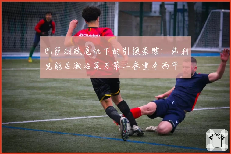 巴萨财政危机下的引援豪赌：弗利克能否激活莱万第二春重夺西甲