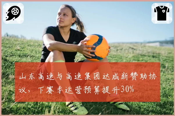 山东高速与高速集团达成新赞助协议,下赛季运营预算提升30%