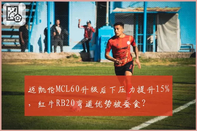 迈凯伦MCL60升级后下压力提升15%，红牛RB20弯道优势被蚕食？