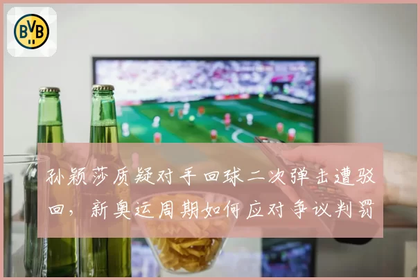 孙颖莎质疑对手回球二次弹击遭驳回,新奥运周期如何应对争议判罚?