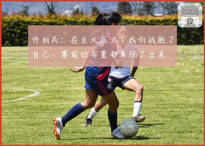 许利民:在巨大压力下我们战胜了自己,赛前的布置都表现了出来