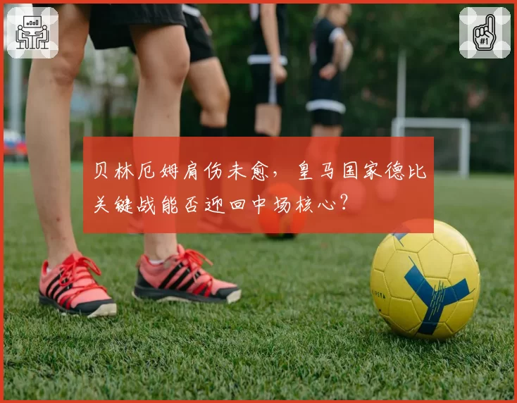 贝林厄姆肩伤未愈，皇马国家德比关键战能否迎回中场核心？