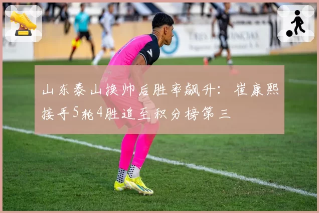 山东泰山换帅后胜率飙升：崔康熙接手5轮4胜追至积分榜第三