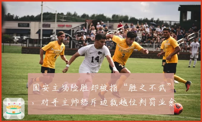 国安主场险胜却被指“胜之不武”，对手主帅怒斥边裁越位判罚业余