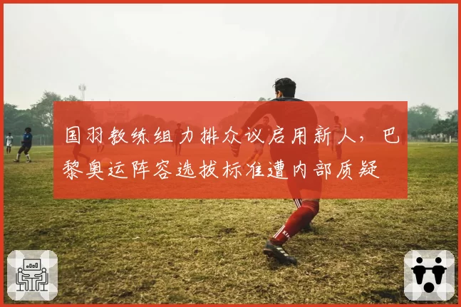 国羽教练组力排众议启用新人，巴黎奥运阵容选拔标准遭内部质疑
