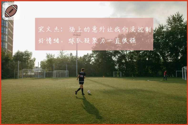 宋文杰：场上的意外让我们没控制好情绪，球队凝聚力一直很强