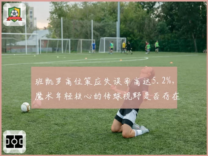 班凯罗高位策应失误率高达5.2%，魔术年轻核心的传球视野是否存在短板？