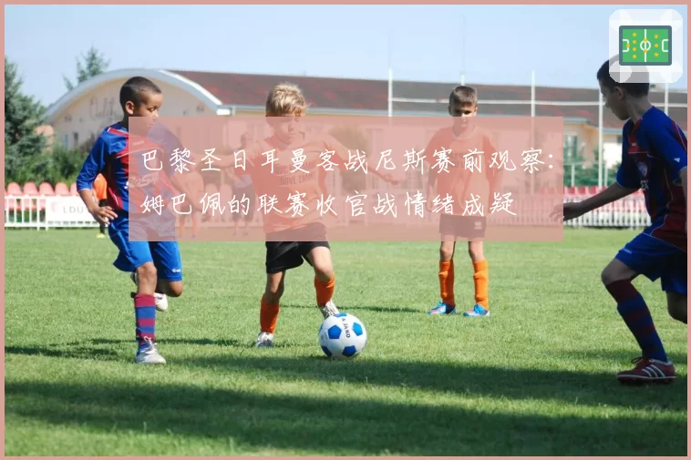 巴黎圣日耳曼客战尼斯赛前观察：姆巴佩的联赛收官战情绪成疑