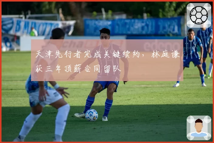 天津先行者完成关键续约,林庭谦获三年顶薪合同留队