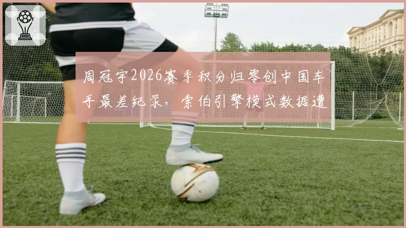 周冠宇2026赛季积分归零创中国车手最差纪录,索伯引擎模式数据遭对手质疑