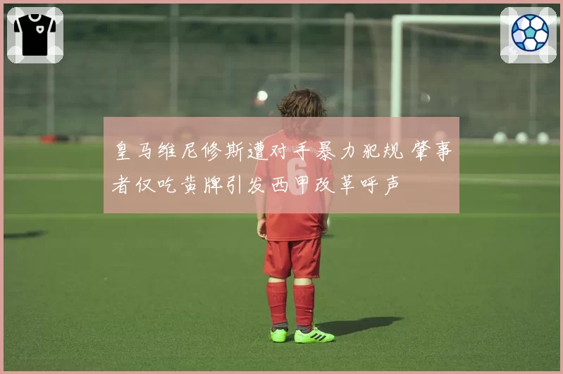 皇马维尼修斯遭对手暴力犯规 肇事者仅吃黄牌引发西甲改革呼声