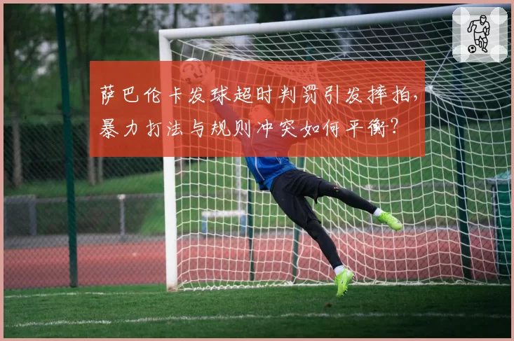 萨巴伦卡发球超时判罚引发摔拍,暴力打法与规则冲突如何平衡?