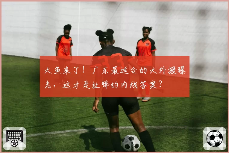 大鱼来了!广东最适合的大外援曝光,这才是杜锋的内线答案?
