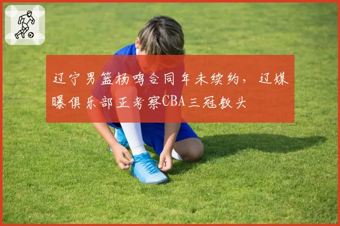 辽宁男篮杨鸣合同年未续约,辽媒曝俱乐部正考察CBA三冠教头