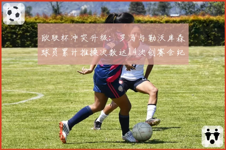 欧联杯冲突升级:罗马与勒沃库森球员累计推搡次数达14次创赛会纪录