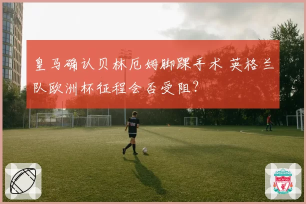 皇马确认贝林厄姆脚踝手术 英格兰队欧洲杯征程会否受阻？