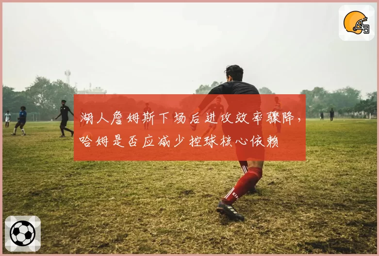 湖人詹姆斯下场后进攻效率骤降,哈姆是否应减少控球核心依赖