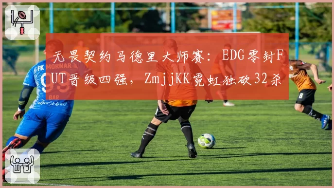 无畏契约马德里大师赛:EDG零封FUT晋级四强,ZmjjKK霓虹独砍32杀登顶数据榜__br_