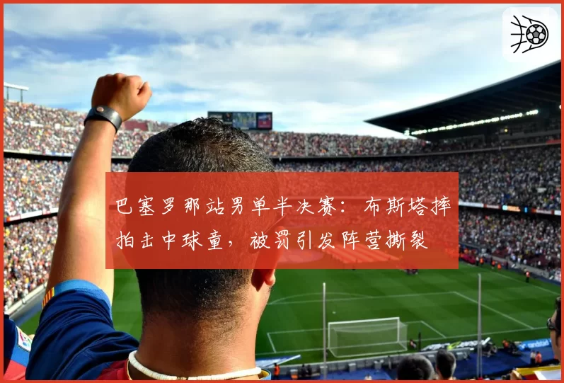 巴塞罗那站男单半决赛：布斯塔摔拍击中球童，被罚引发阵营撕裂
