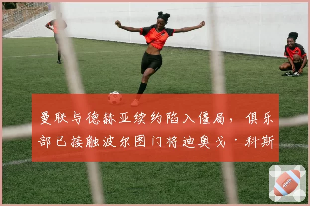 曼联与德赫亚续约陷入僵局，俱乐部已接触波尔图门将迪奥戈·科斯塔