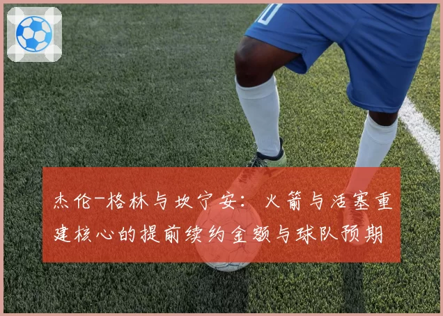 杰伦-格林与坎宁安:火箭与活塞重建核心的提前续约金额与球队预期对比