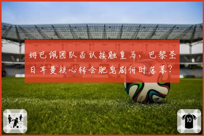 姆巴佩团队否认接触皇马,巴黎圣日耳曼核心转会肥皂剧何时落幕?