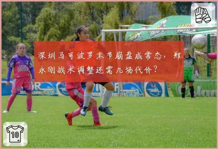 深圳马可波罗末节崩盘成常态，郑永刚战术调整还需几场代价？