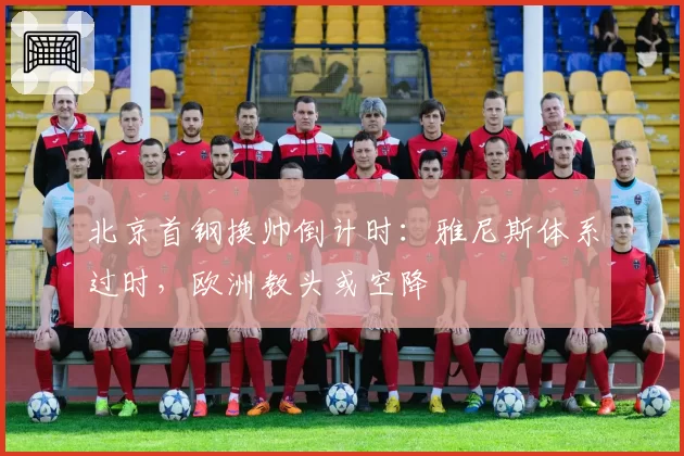 北京首钢换帅倒计时:雅尼斯体系过时,欧洲教头或空降