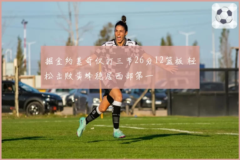 掘金约基奇仅打三节26分12篮板 轻松击败黄蜂稳居西部第一