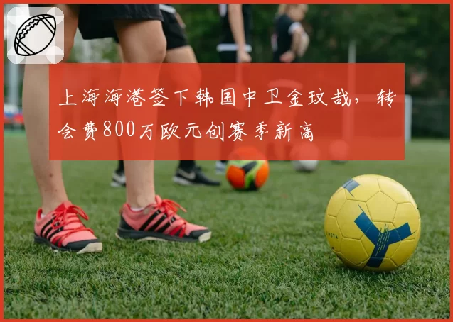 上海海港签下韩国中卫金玟哉，转会费800万欧元创赛季新高
