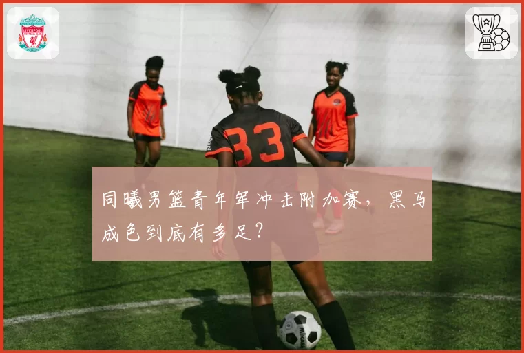 同曦男篮青年军冲击附加赛,黑马成色到底有多足?