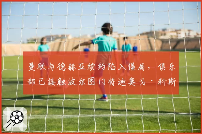 曼联与德赫亚续约陷入僵局，俱乐部已接触波尔图门将迪奥戈·科斯塔