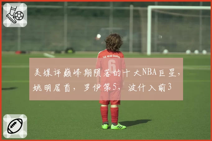 美媒评巅峰期陨落的十大NBA巨星,姚明居首,罗伊第5,波什入前3