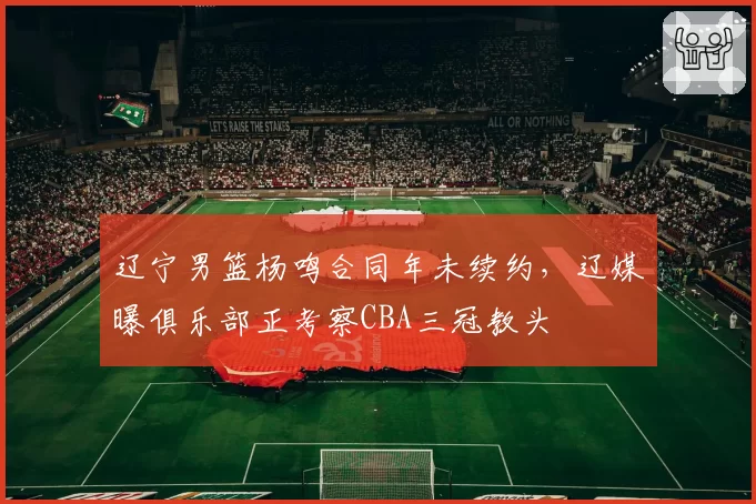 辽宁男篮杨鸣合同年未续约,辽媒曝俱乐部正考察CBA三冠教头