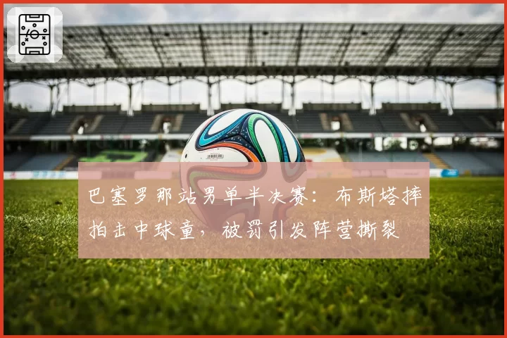巴塞罗那站男单半决赛：布斯塔摔拍击中球童，被罚引发阵营撕裂