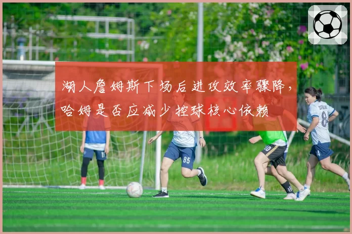 湖人詹姆斯下场后进攻效率骤降,哈姆是否应减少控球核心依赖