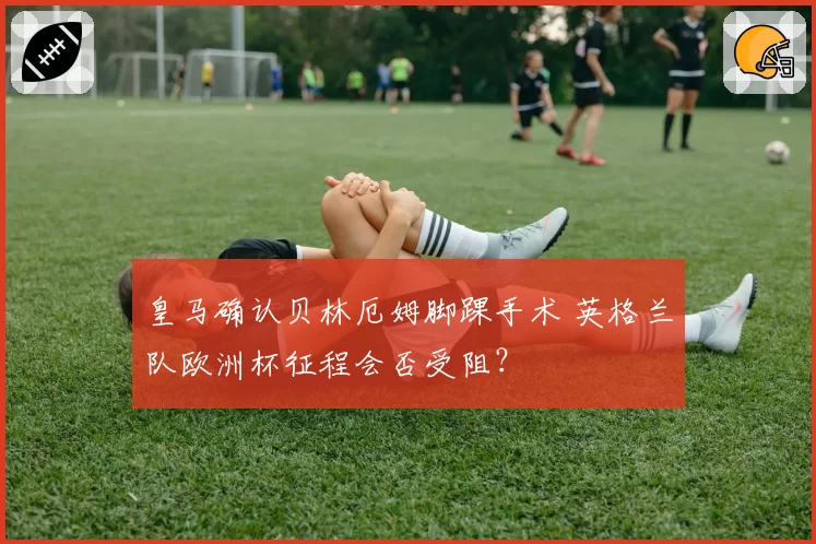 皇马确认贝林厄姆脚踝手术 英格兰队欧洲杯征程会否受阻?