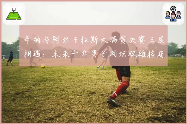 辛纳与阿尔卡拉斯大满贯决赛三度相遇,未来十年男子网坛双雄格局初现