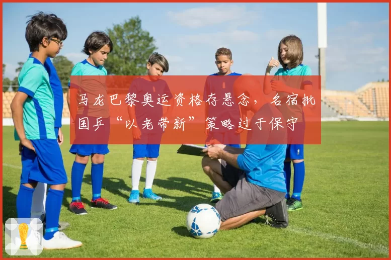 马龙巴黎奥运资格存悬念，名宿批国乒“以老带新”策略过于保守