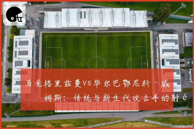 马竞格里兹曼vs毕尔巴鄂尼科·威廉姆斯：传统与新生代攻击手的射门偏好对比