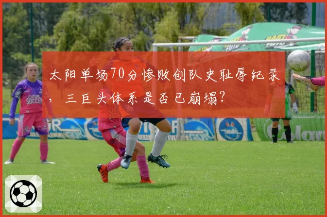 太阳单场70分惨败创队史耻辱纪录,三巨头体系是否已崩塌?