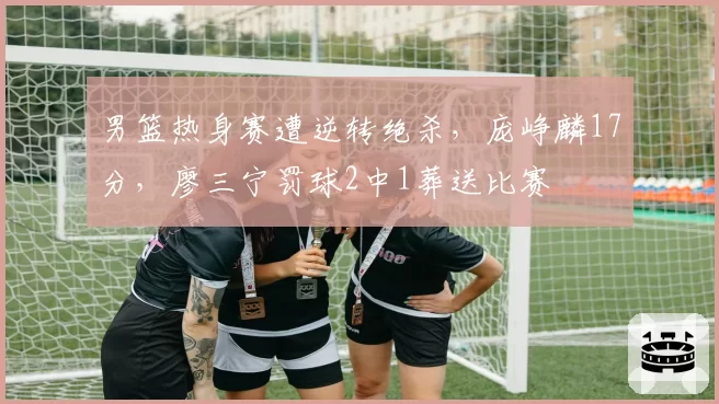 男篮热身赛遭逆转绝杀，庞峥麟17分，廖三宁罚球2中1葬送比赛
